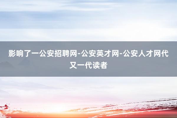 影响了一公安招聘网-公安英才网-公安人才网代又一代读者