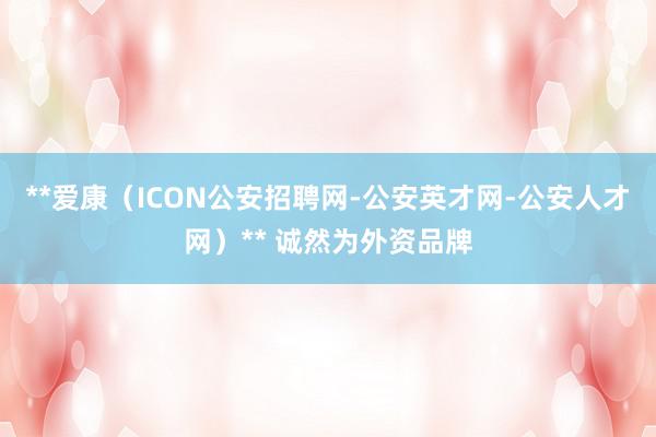 **爱康(ICON公安招聘网-公安英才网-公安人才网)** 诚然为外资品牌